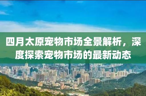 四月太原宠物市场全景解析，深度探索宠物市场的最新动态