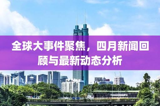 全球大事件聚焦，四月新闻回顾与最新动态分析