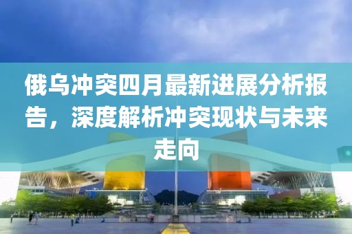俄乌冲突四月最新进展分析报告，深度解析冲突现状与未来走向