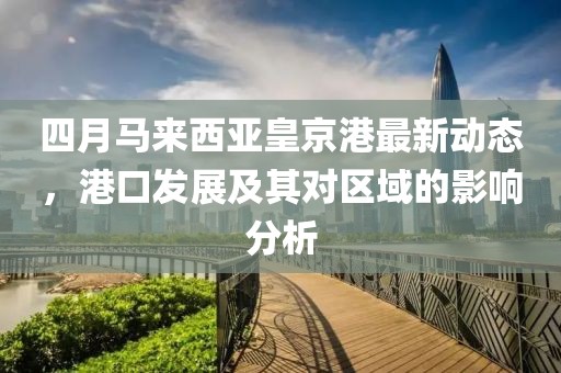 四月马来西亚皇京港最新动态，港口发展及其对区域的影响分析