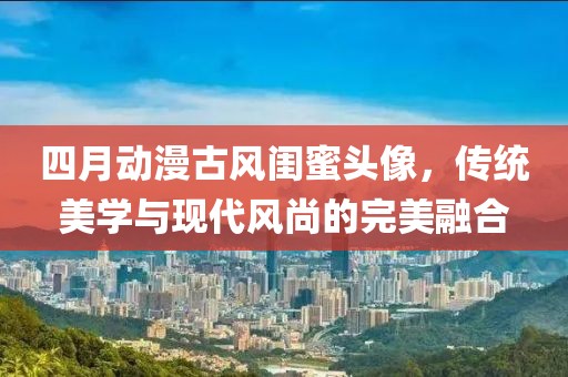 四月动漫古风闺蜜头像，传统美学与现代风尚的完美融合