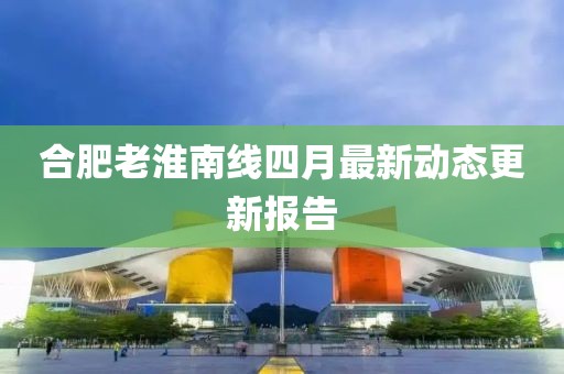 合肥老淮南线四月最新动态更新报告