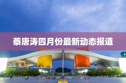 蔡唐涛四月份最新动态报道