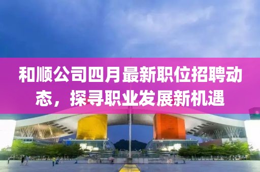 和顺公司四月最新职位招聘动态，探寻职业发展新机遇