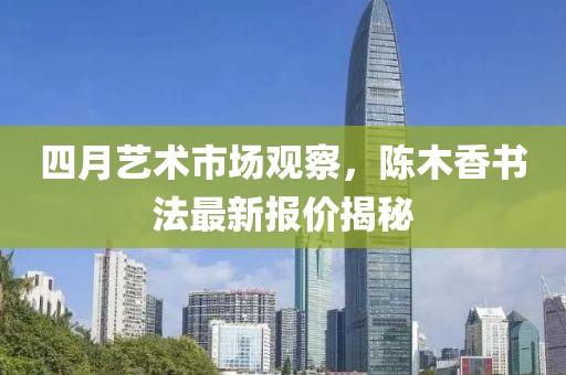 四月艺术市场观察，陈木香书法最新报价揭秘