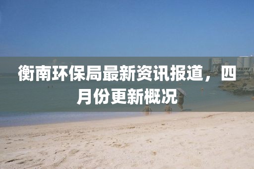衡南环保局最新资讯报道，四月份更新概况