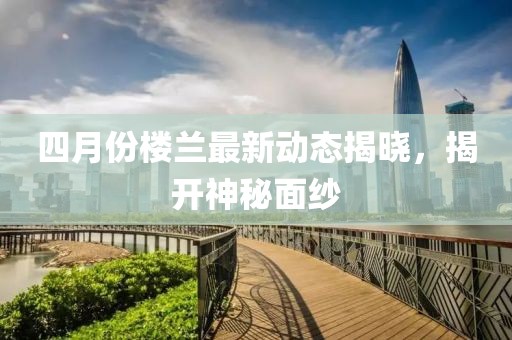 四月份楼兰最新动态揭晓，揭开神秘面纱