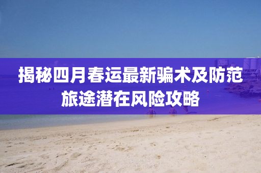 揭秘四月春运最新骗术及防范旅途潜在风险攻略