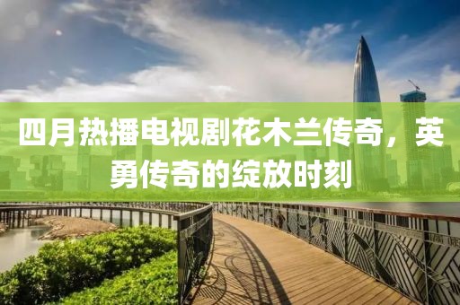 四月热播电视剧花木兰传奇，英勇传奇的绽放时刻