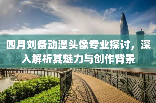 四月刘备动漫头像专业探讨，深入解析其魅力与创作背景