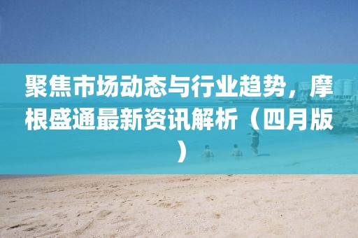 聚焦市场动态与行业趋势，摩根盛通最新资讯解析（四月版）