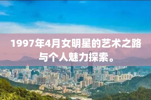 1997年4月女明星的艺术之路与个人魅力探索。