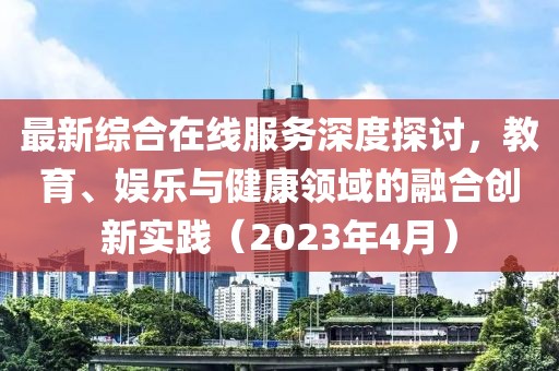 最新综合在线服务深度探讨，教育、娱乐与健康领域的融合创新实践（2023年4月）