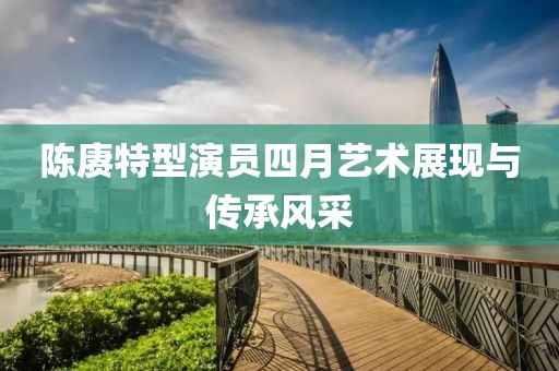 陈赓特型演员四月艺术展现与传承风采