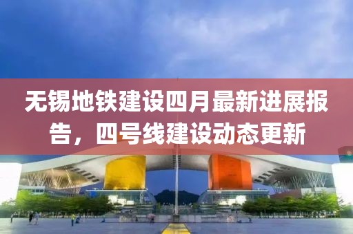 无锡地铁建设四月最新进展报告，四号线建设动态更新