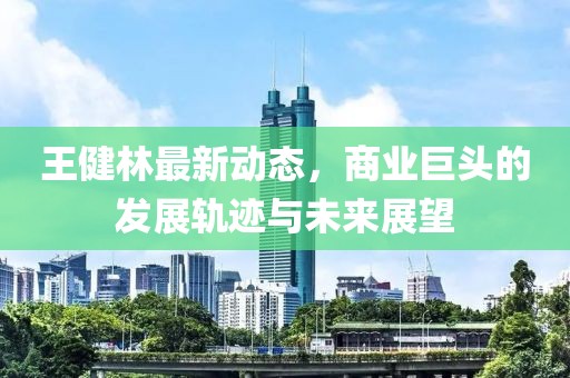 王健林最新动态，商业巨头的发展轨迹与未来展望
