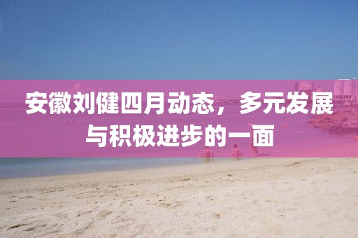 安徽刘健四月动态，多元发展与积极进步的一面