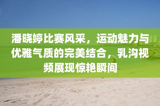潘晓婷比赛风采，运动魅力与优雅气质的完美结合，乳沟视频展现惊艳瞬间