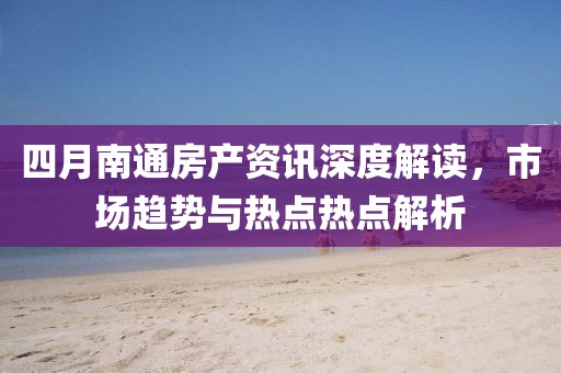 四月南通房产资讯深度解读，市场趋势与热点热点解析