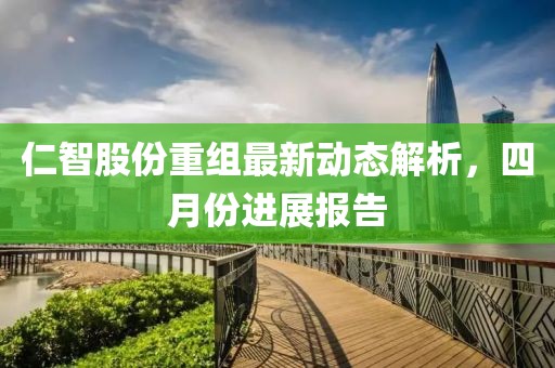 仁智股份重组最新动态解析，四月份进展报告