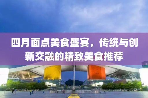 四月面点美食盛宴，传统与创新交融的精致美食推荐