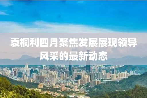 袁桐利四月聚焦发展展现领导风采的最新动态