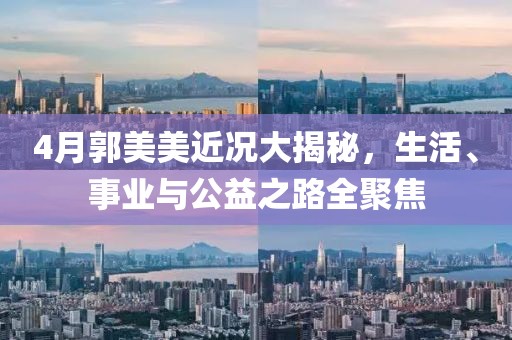 4月郭美美近况大揭秘，生活、事业与公益之路全聚焦