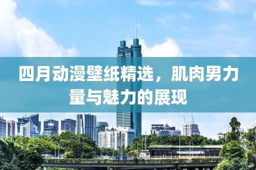 四月动漫壁纸精选，肌肉男力量与魅力的展现