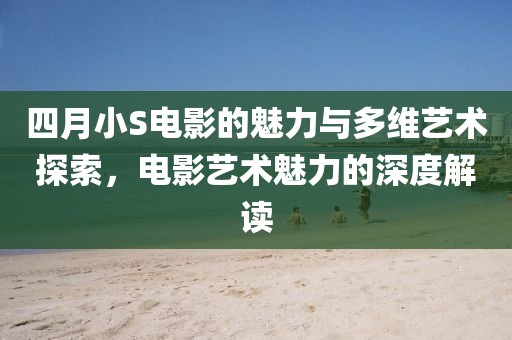 四月小S电影的魅力与多维艺术探索，电影艺术魅力的深度解读