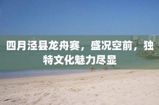 四月泾县龙舟赛，盛况空前，独特文化魅力尽显