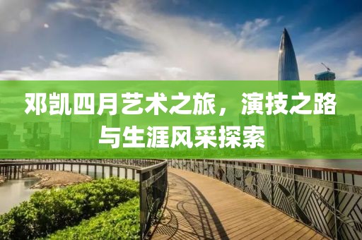 邓凯四月艺术之旅，演技之路与生涯风采探索