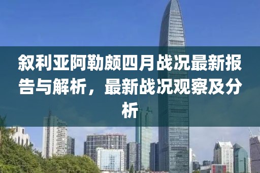 叙利亚阿勒颇四月战况最新报告与解析，最新战况观察及分析