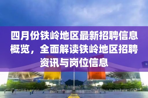 四月份铁岭地区最新招聘信息概览，全面解读铁岭地区招聘资讯与岗位信息