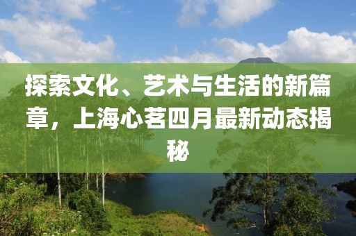 探索文化、艺术与生活的新篇章，上海心茗四月最新动态揭秘