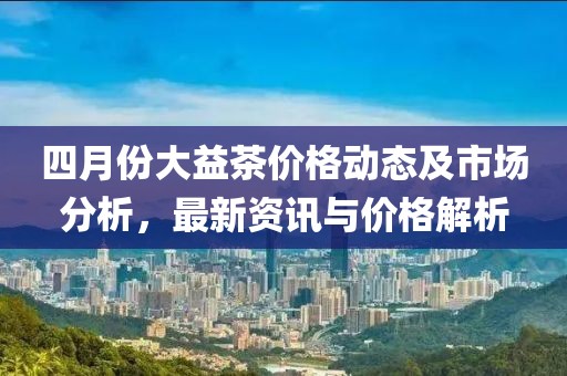四月份大益茶价格动态及市场分析，最新资讯与价格解析