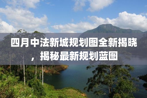 四月中法新城规划图全新揭晓，揭秘最新规划蓝图