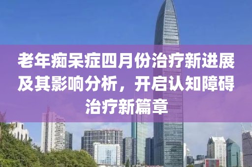 老年痴呆症四月份治疗新进展及其影响分析，开启认知障碍治疗新篇章
