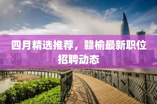 四月精选推荐，赣榆最新职位招聘动态