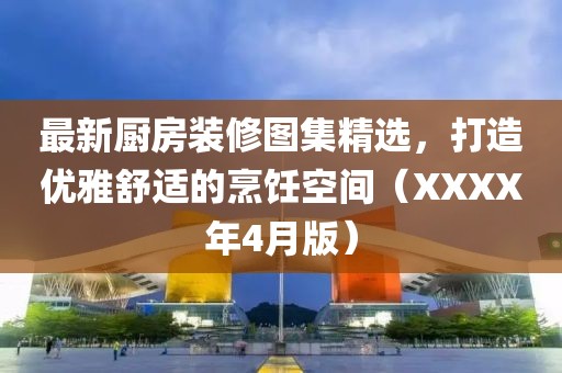 最新厨房装修图集精选，打造优雅舒适的烹饪空间（XXXX年4月版）