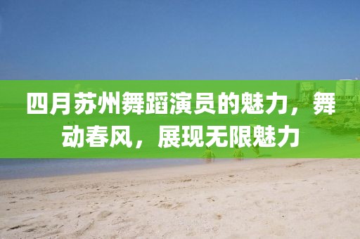四月苏州舞蹈演员的魅力，舞动春风，展现无限魅力
