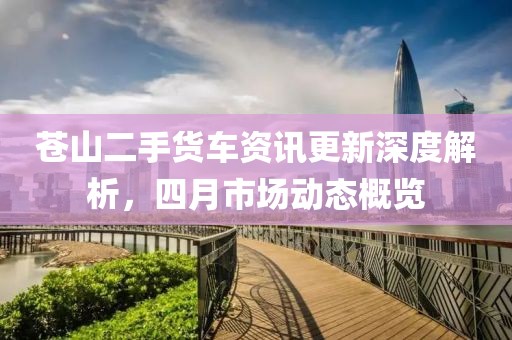 苍山二手货车资讯更新深度解析，四月市场动态概览