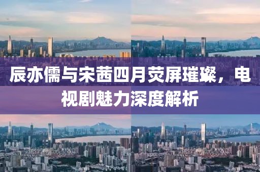 辰亦儒与宋茜四月荧屏璀璨，电视剧魅力深度解析