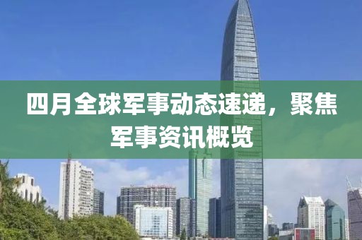 四月全球军事动态速递，聚焦军事资讯概览