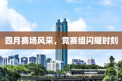 四月赛场风采，竞赛组闪耀时刻
