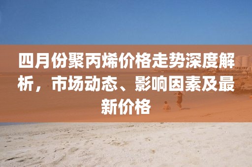 四月份聚丙烯价格走势深度解析，市场动态、影响因素及最新价格