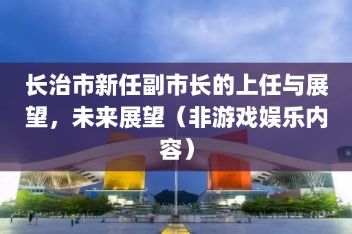 长治市新任副市长的上任与展望，未来展望（非游戏娱乐内容）