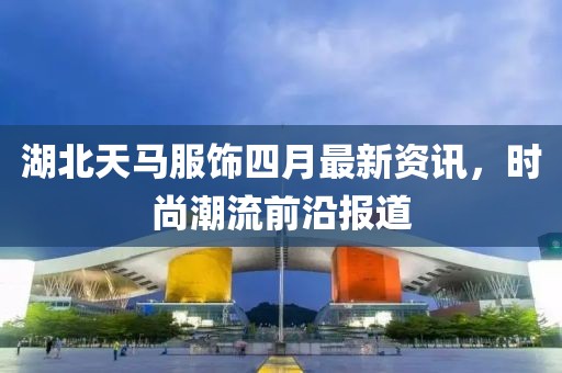 湖北天马服饰四月最新资讯，时尚潮流前沿报道