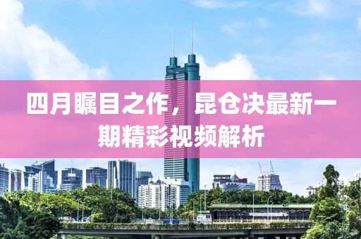 四月瞩目之作，昆仓决最新一期精彩视频解析
