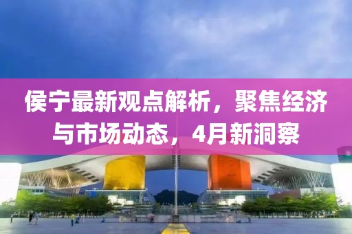 侯宁最新观点解析，聚焦经济与市场动态，4月新洞察