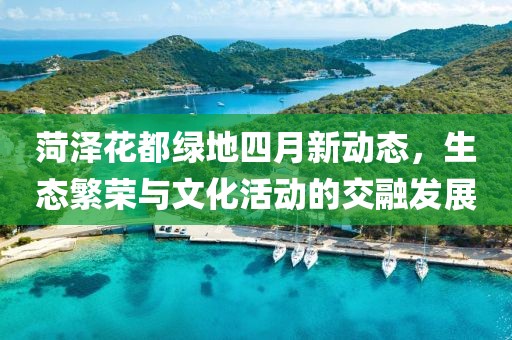 菏泽花都绿地四月新动态，生态繁荣与文化活动的交融发展
